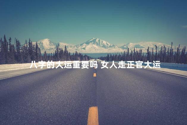 八字的大运重要吗 女人走正官大运